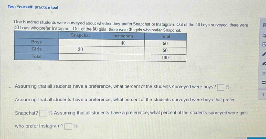 test yourself! practice tool\none hundred students were surveyed about whether they prefer snapchat or instagram. out of the 50 boys surveyed, there were 40 boys who prefer instagram. out of the 50 girls, there were 30 girls who prefer snapchat.\n| | snapchat | instagram | total |\n|--|--|--|--|\n| boys | | 40 | 50 |\n| girls | 30 | | 50 |\n| total | | | 100 |\nassuming that all students have a preference, what percent of the students surveyed were boys? %\nassuming that all students have a preference, what percent of the students surveyed were boys that prefer snapchat? % assuming that all students have a preference, what percent of the students surveyed were girls who prefer instagram? %