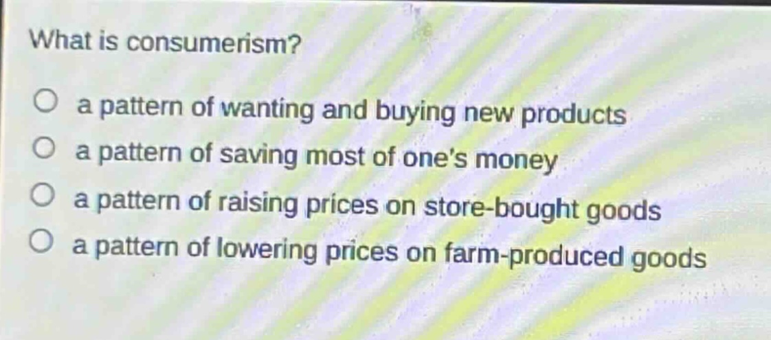 what is consumerism?\n○ a pattern of wanting and buying new products\n○ a pattern of saving most of one’s money\n○ a pattern of raising prices on store - bought goods\n○ a pattern of lowering prices on farm - produced goods