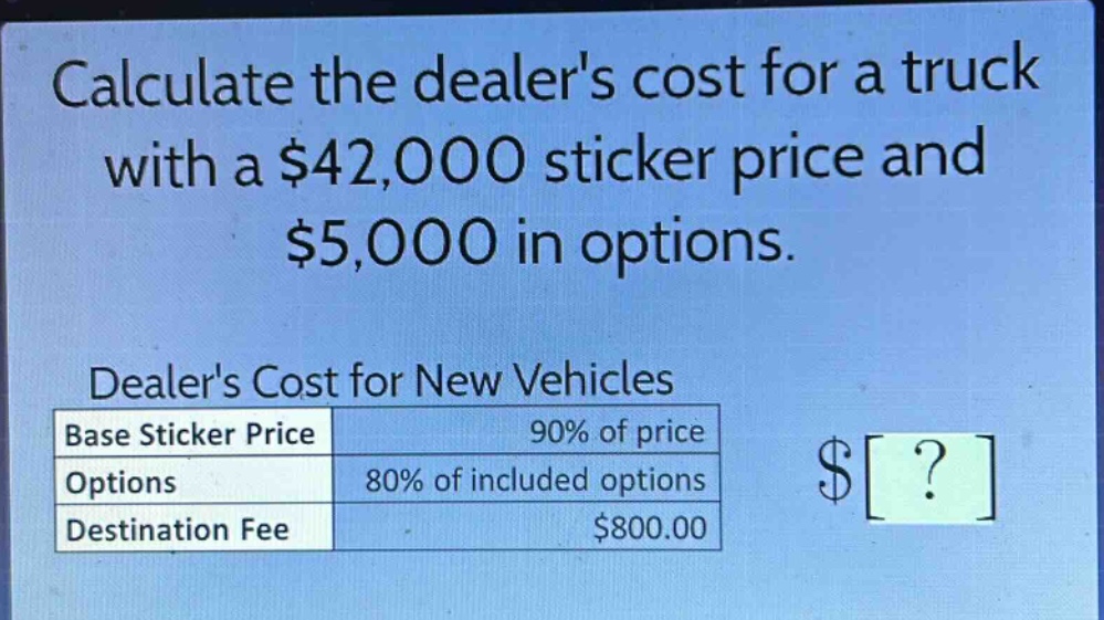 calculate the dealers cost for a truck with a $42,000 sticker price and $5,000 in options.\ndealers cost for new vehicles\n|base sticker price|90% of price|\n|options|80% of included options|\n|destination fee|$800.00|