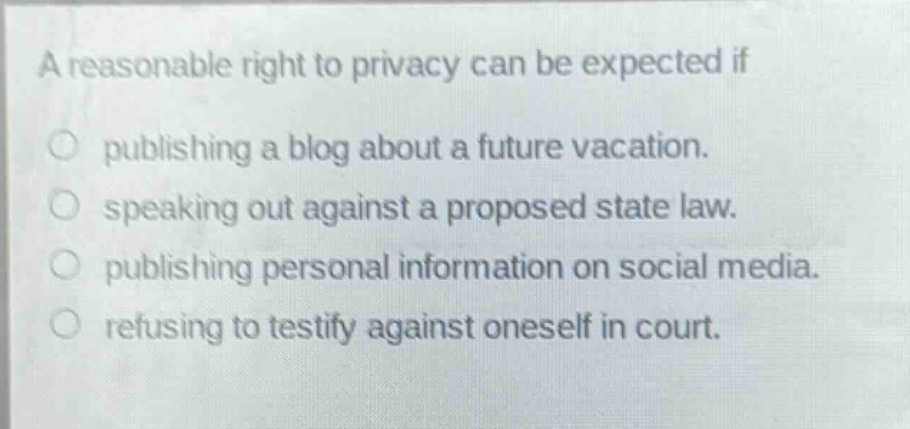 a reasonable right to privacy can be expected if\npublishing a blog about a future vacation.\nspeaking out against a proposed state law.\npublishing personal information on social media.\nrefusing to testify against oneself in court.