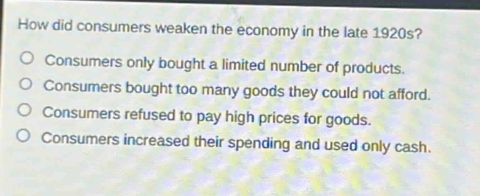 how did consumers weaken the economy in the late 1920s?\nconsumers only bought a limited number of products.\nconsumers bought too many goods they could not afford.\nconsumers refused to pay high prices for goods.\nconsumers increased their spending and used only cash.