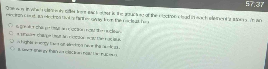 one way in which elements differ from each other is the structure of the electron cloud in each elements atoms. in an electron cloud, an electron that is farther away from the nucleus has\na greater charge than an electron near the nucleus.\na smaller charge than an electron near the nucleus\na higher energy than an electron near the nucleus.\na lower energy than an electron near the nucleus.