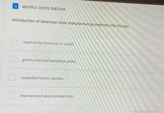 multiple - choice question\nintroduction of american style manufacturing methods into europe\nrequired the formation of unions\ngreatly improved workplace safety\nrespected factory workers\nimproved work place productivity