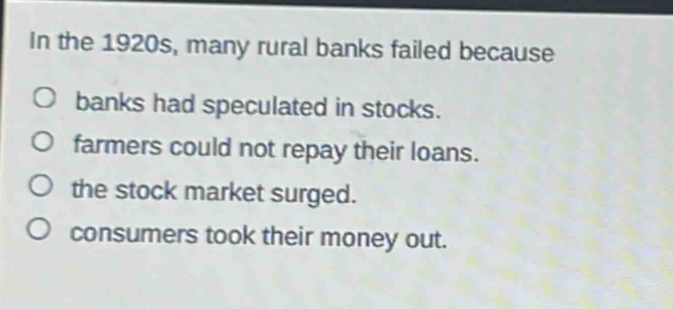 in the 1920s, many rural banks failed because\no banks had speculated in stocks.\no farmers could not repay their loans.\no the stock market surged.\no consumers took their money out.