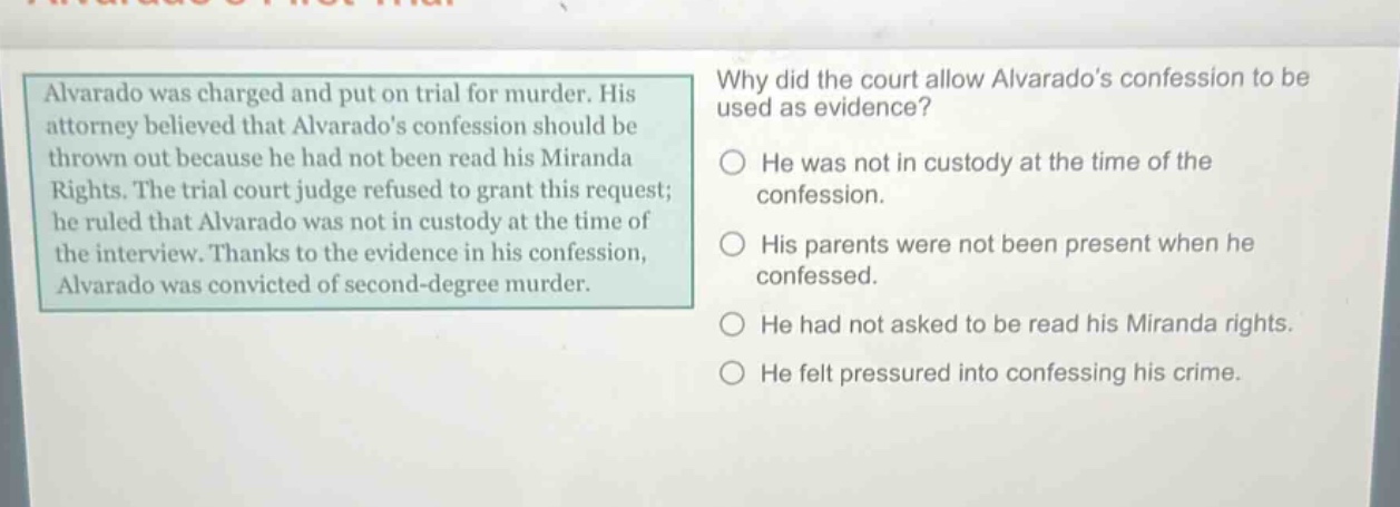 alvarado was charged and put on trial for murder. his attorney believed that alvarados confession should be thrown out because he had not been read his miranda rights. the trial court judge refused to grant this request; he ruled that alvarado was not in custody at the time of the interview. thanks to the evidence in his confession, alvarado was convicted of second - degree murder. why did the court allow alvarados confession to be used as evidence? he was not in custody at the time of the confession. his parents were not been present when he confessed. he had not asked to be read his miranda rights. he felt pressured into confessing his crime.
