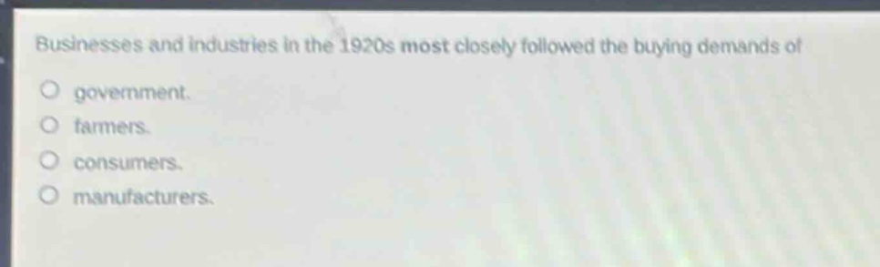 businesses and industries in the 1920s most closely followed the buying demands of\n○ government.\n○ farmers.\n○ consumers.\n○ manufacturers.