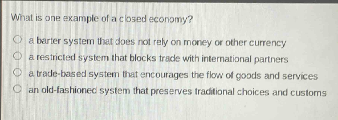 what is one example of a closed economy?\n○ a barter system that does not rely on money or other currency\n○ a restricted system that blocks trade with international partners\n○ a trade - based system that encourages the flow of goods and services\n○ an old - fashioned system that preserves traditional choices and customs