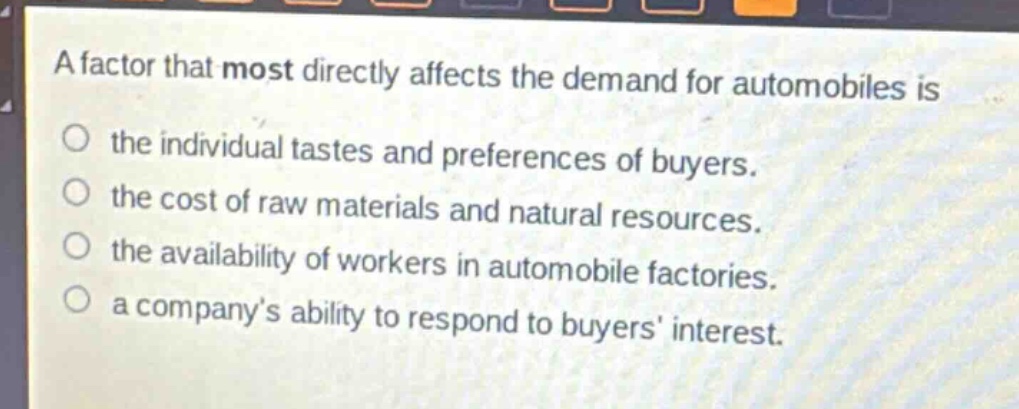 a factor that most directly affects the demand for automobiles is\n○ the individual tastes and preferences of buyers.\n○ the cost of raw materials and natural resources.\n○ the availability of workers in automobile factories.\n○ a company’s ability to respond to buyers’ interest.
