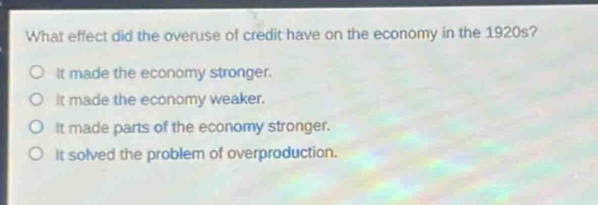 what effect did the overuse of credit have on the economy in the 1920s?\no it made the economy stronger.\no it made the economy weaker.\no it made parts of the economy stronger.\no it solved the problem of overproduction.