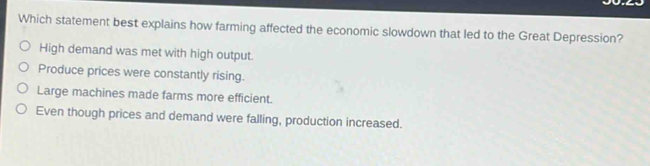 which statement best explains how farming affected the economic slowdown that led to the great depression?\nhigh demand was met with high output.\nproduce prices were constantly rising.\nlarge machines made farms more efficient.\neven though prices and demand were falling, production increased.