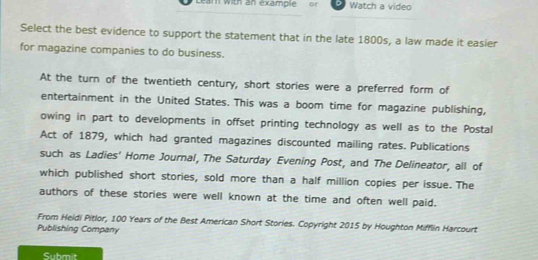 select the best evidence to support the statement that in the late 1800s, a law made it easier for magazine companies to do business.\n\nat the turn of the twentieth century, short stories were a preferred form of entertainment in the united states. this was a boom time for magazine publishing, owing in part to developments in offset printing technology as well as to the postal act of 1879, which had granted magazines discounted mailing rates. publications such as ladies’ home journal, the saturday evening post, and the delineator, all of which published short stories, sold more than a half million copies per issue. the authors of these stories were well known at the time and often well paid.\n\nfrom heidi pitlor, 100 years of the best american short stories. copyright 2015 by houghton mifflin harcourt publishing company