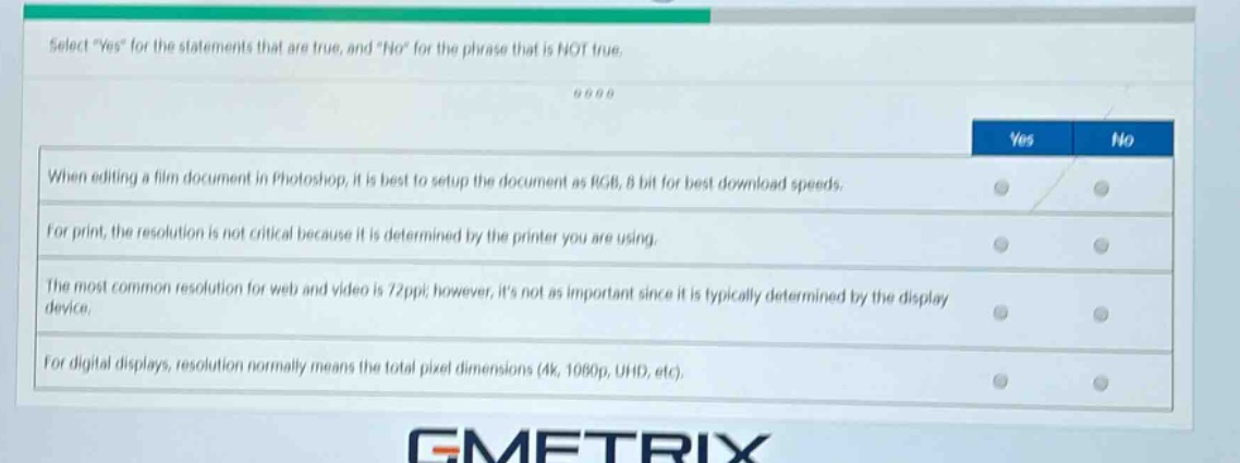 select \yes\ for the statements that are true, and \no\ for the phrase that is not true.\nwhen editing a film document in photoshop, it is best to setup the document as rgb, 8 bit for best download speeds.\nfor print, the resolution is not critical because it is determined by the printer you are using.\nthe most common resolution for web and video is 72ppi; however, its not as important since it is typically determined by the display device.\nfor digital displays, resolution normally means the total pixel dimensions (4k, 1080p, uhd, etc).