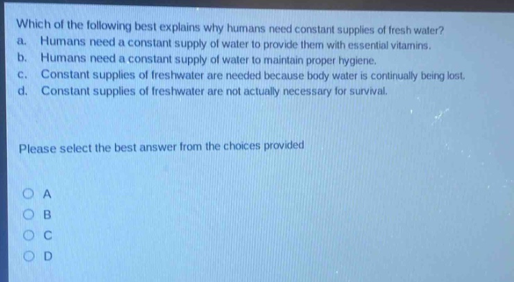 which of the following best explains why humans need constant supplies of fresh water? a. humans need a constant supply of water to provide them with essential vitamins. b. humans need a constant supply of water to maintain proper hygiene. c. constant supplies of freshwater are needed because body water is continually being lost. d. constant supplies of freshwater are not actually necessary for survival. please select the best answer from the choices provided