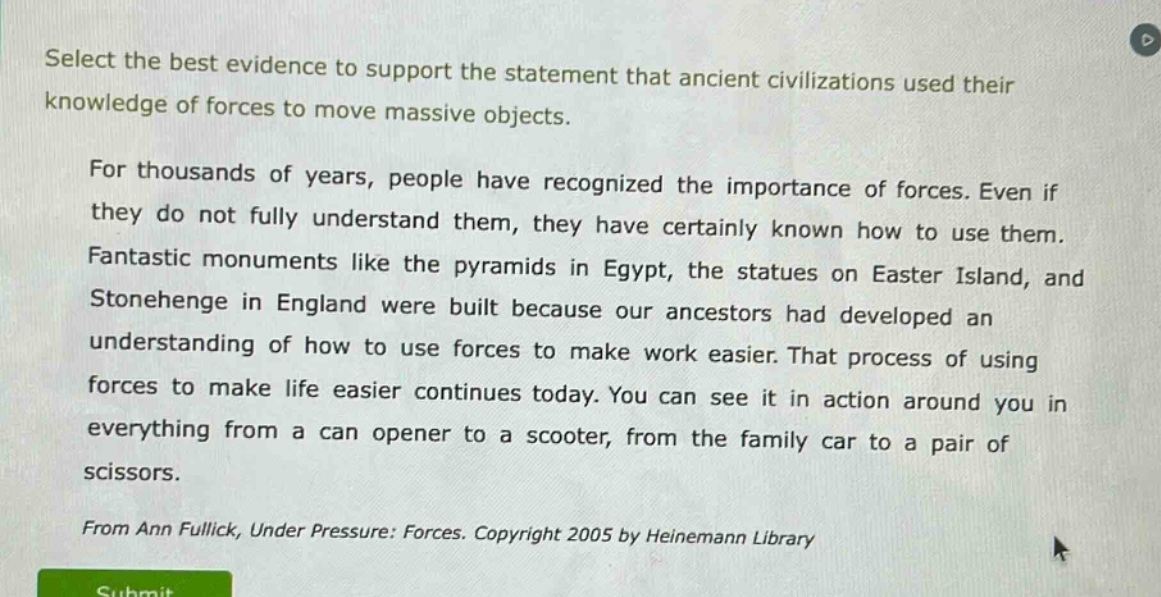select the best evidence to support the statement that ancient civilizations used their knowledge of forces to move massive objects.\n\nfor thousands of years, people have recognized the importance of forces. even if they do not fully understand them, they have certainly known how to use them. fantastic monuments like the pyramids in egypt, the statues on easter island, and stonehenge in england were built because our ancestors had developed an understanding of how to use forces to make work easier. that process of using forces to make life easier continues today. you can see it in action around you in everything from a can opener to a scooter, from the family car to a pair of scissors.\n\nfrom ann fullick, under pressure: forces. copyright 2005 by heinemann library