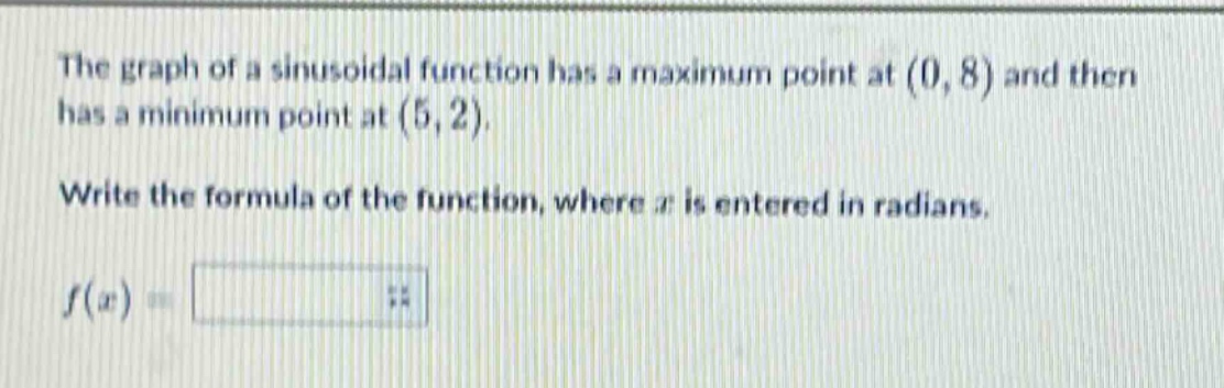 the graph of a sinusoidal function has a maximum point at (0, 8) and then has a minimum point at (5, 2). write the formula of the function, where (x) is entered in radians. (f(x)=)