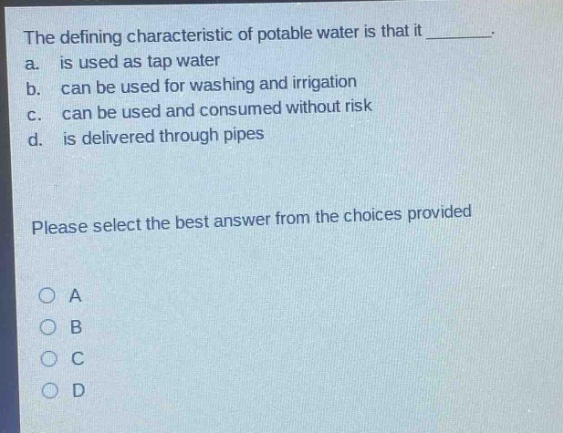 the defining characteristic of potable water is that it ________. a. is used as tap water b. can be used for washing and irrigation c. can be used and consumed without risk d. is delivered through pipes please select the best answer from the choices provided