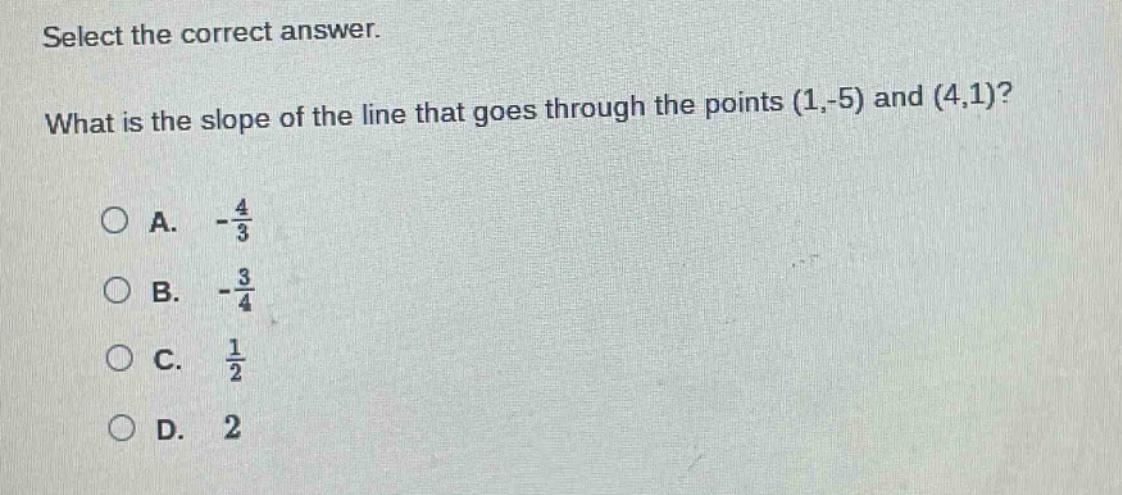 select the correct answer. what is the slope of the line that goes through the points (1,-5) and (4,1)?\na. $-\frac{4}{3}$\nb. $-\frac{3}{4}$\nc. $\frac{1}{2}$\nd. 2
