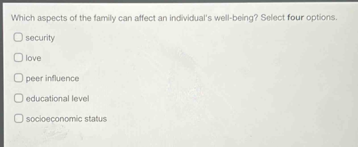 which aspects of the family can affect an individuals well - being? select four options.\nsecurity\nlove\npeer influence\neducational level\nsocioeconomic status