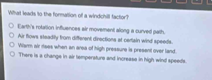 what leads to the formation of a wind - chill factor?\no earth’s rotation influences air movement along a curved path.\no air flows steadily from different directions at certain wind speeds.\no warm air rises when an area of high pressure is present over land.\no there is a change in air temperature and increase in high wind speeds.