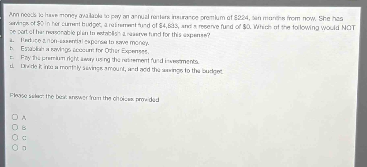ann needs to have money available to pay an annual renters insurance premium of $224, ten months from now. she has savings of $0 in her current budget, a retirement fund of $4,833, and a reserve fund of $0. which of the following would not be part of her reasonable plan to establish a reserve fund for this expense?\na. reduce a non - essential expense to save money.\nb. establish a savings account for other expenses.\nc. pay the premium right away using the retirement fund investments.\nd. divide it into a monthly savings amount, and add the savings to the budget.\nplease select the best answer from the choices provided\no a\no b\no c\no d