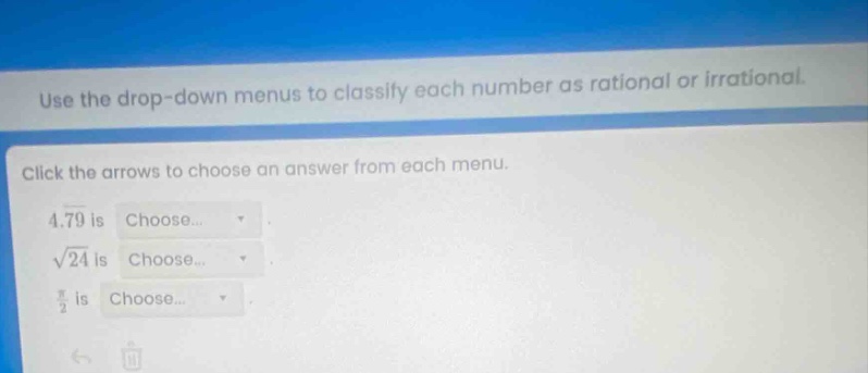 use the drop - down menus to classify each number as rational or irrational. click the arrows to choose an answer from each menu. 4.79 is choose... $sqrt{24}$ is choose... $\frac{pi}{2}$ is choose...
