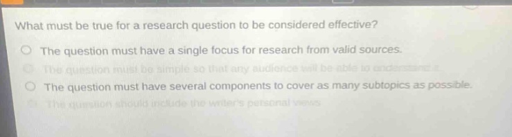 what must be true for a research question to be considered effective?\nthe question must have a single focus for research from valid sources.\nthe question must be simple so that any audience will be able to understand it.\nthe question must have several components to cover as many sub - topics as possible.\nthe question should include the writers personal views.