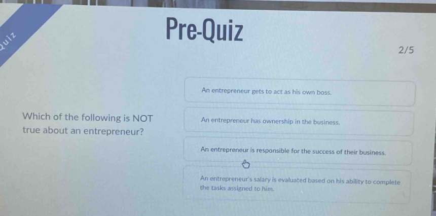 pre - quiz\n2/5\nwhich of the following is not true about an entrepreneur?\nan entrepreneur gets to act as his own boss.\nan entrepreneur has ownership in the business.\nan entrepreneur is responsible for the success of their business.\nan entrepreneurs salary is evaluated based on his ability to complete the tasks assigned to him.
