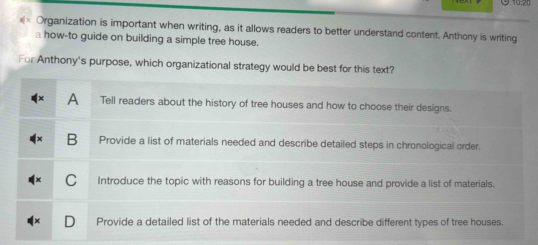 organization is important when writing, as it allows readers to better understand content. anthony is writing a how - to guide on building a simple tree house. for anthonys purpose, which organizational strategy would be best for this text? a tell readers about the history of tree houses and how to choose their designs. b provide a list of materials needed and describe detailed steps in chronological order. c introduce the topic with reasons for building a tree house and provide a list of materials. d provide a detailed list of the materials needed and describe different types of tree houses.