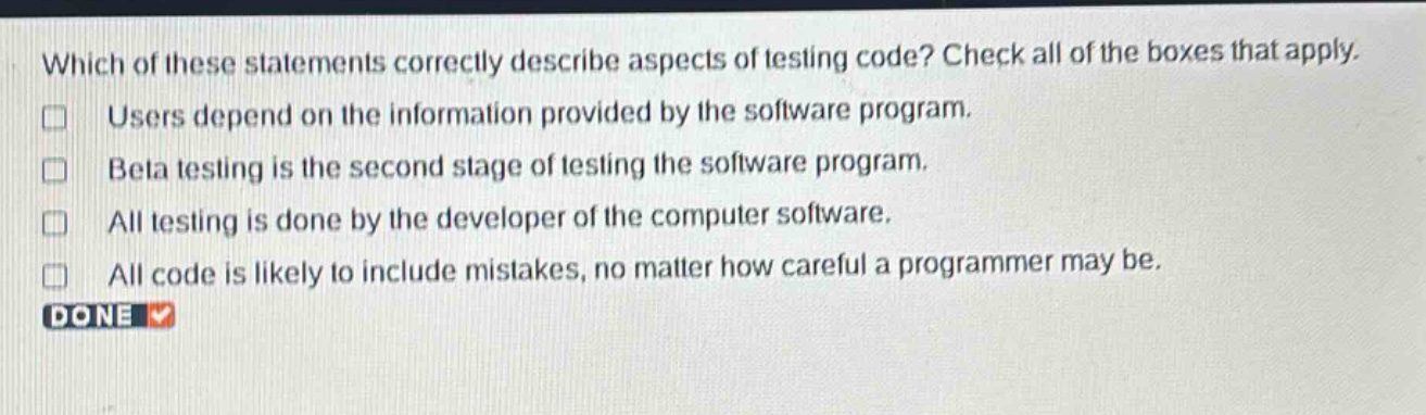 which of these statements correctly describe aspects of testing code? check all of the boxes that apply. users depend on the information provided by the software program. beta testing is the second stage of testing the software program. all testing is done by the developer of the computer software. all code is likely to include mistakes, no matter how careful a programmer may be. done