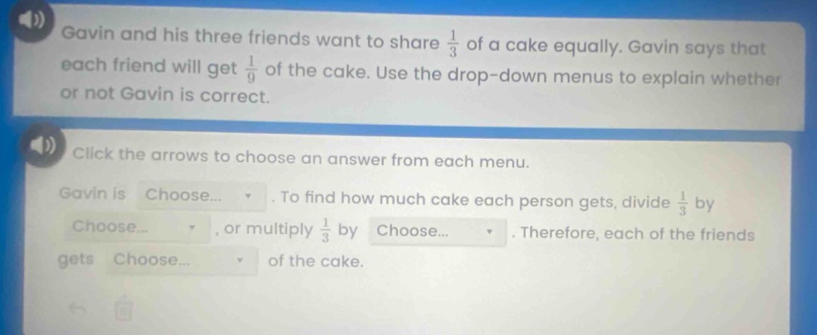 gavin and his three friends want to share $\frac{1}{3}$ of a cake equally. gavin says that each friend will get $\frac{1}{9}$ of the cake. use the drop - down menus to explain whether or not gavin is correct. click the arrows to choose an answer from each menu. gavin is choose... . to find how much cake each person gets, divide $\frac{1}{3}$ by choose... , or multiply $\frac{1}{3}$ by choose... . therefore, each of the friends gets choose... of the cake.