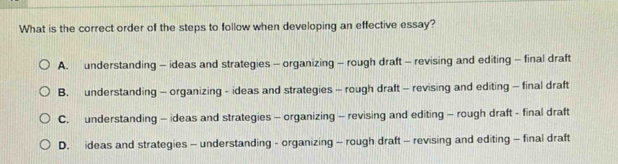 what is the correct order of the steps to follow when developing an effective essay?\n\na. understanding - ideas and strategies - organizing - rough draft - revising and editing - final draft\n\nb. understanding - organizing - ideas and strategies - rough draft - revising and editing - final draft\n\nc. understanding - ideas and strategies - organizing - revising and editing - rough draft - final draft\n\nd. ideas and strategies - understanding - organizing - rough draft - revising and editing - final draft