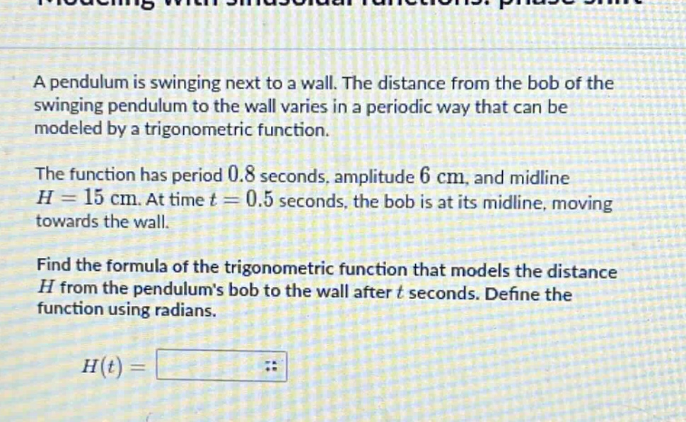 a pendulum is swinging next to a wall. the distance from the bob of the swinging pendulum to the wall varies in a periodic way that can be modeled by a trigonometric function.\nthe function has period 0.8 seconds, amplitude 6 cm, and midline (h = 15) cm. at time (t = 0.5) seconds, the bob is at its midline, moving towards the wall.\nfind the formula of the trigonometric function that models the distance (h) from the pendulums bob to the wall after (t) seconds. define the function using radians.\n\n(h(t)=)
