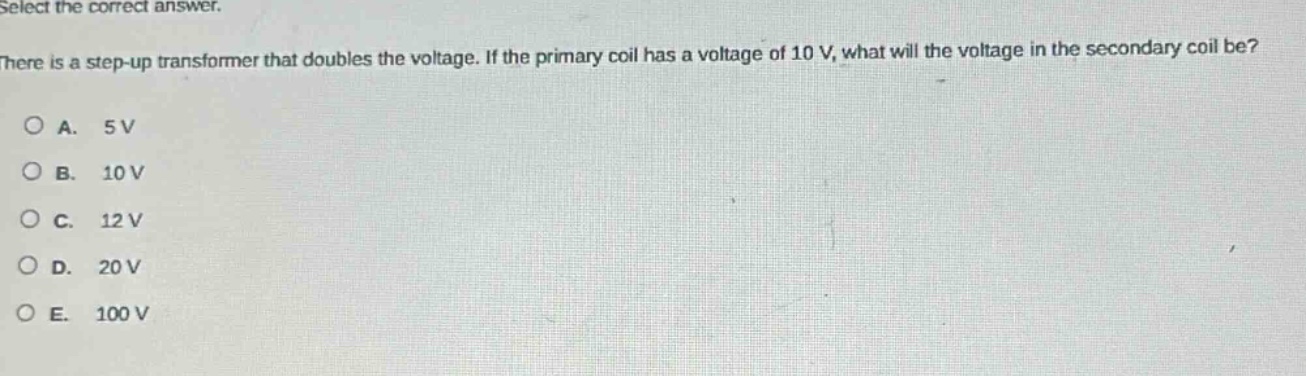 select the correct answer.\nthere is a step - up transformer that doubles the voltage. if the primary coil has a voltage of 10 v, what will the voltage in the secondary coil be?\na. 5 v\nb. 10 v\nc. 12 v\nd. 20 v\ne. 100 v