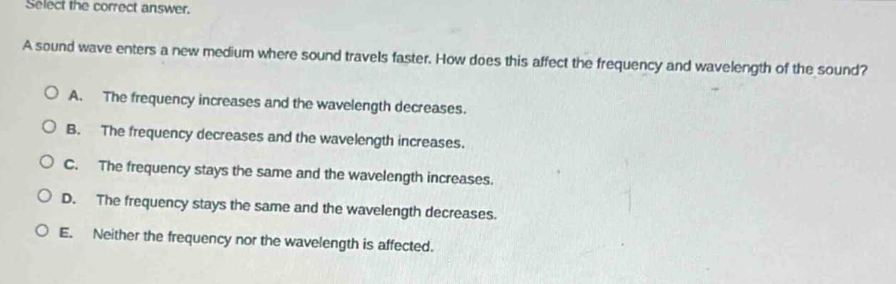 select the correct answer.\na sound wave enters a new medium where sound travels faster. how does this affect the frequency and wavelength of the sound?\na. the frequency increases and the wavelength decreases.\nb. the frequency decreases and the wavelength increases.\nc. the frequency stays the same and the wavelength increases.\nd. the frequency stays the same and the wavelength decreases.\ne. neither the frequency nor the wavelength is affected.