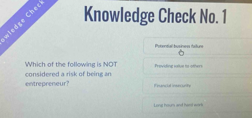 knowledge check no. 1\nwhich of the following is not considered a risk of being an entrepreneur?\npotential business failure\nproviding value to others\nfinancial insecurity\nlong hours and hard work