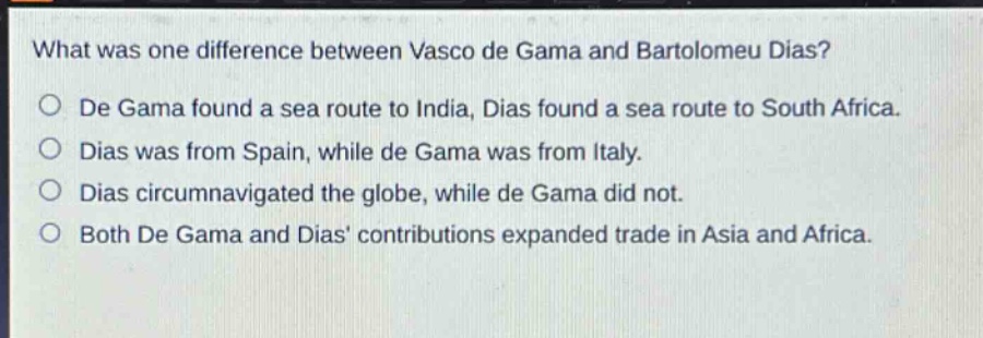 what was one difference between vasco de gama and bartolomeu dias?\nde gama found a sea route to india, dias found a sea route to south africa.\ndias was from spain, while de gama was from italy.\ndias circumnavigated the globe, while de gama did not.\nboth de gama and dias’ contributions expanded trade in asia and africa.