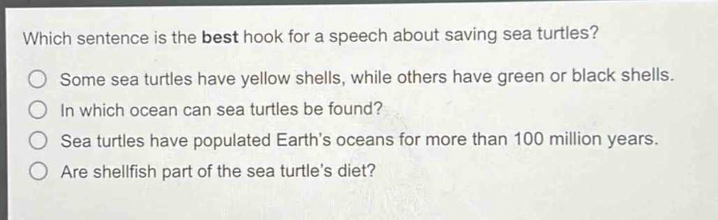 which sentence is the best hook for a speech about saving sea turtles?\nsome sea turtles have yellow shells, while others have green or black shells.\nin which ocean can sea turtles be found?\nsea turtles have populated earth’s oceans for more than 100 million years.\nare shellfish part of the sea turtle’s diet?