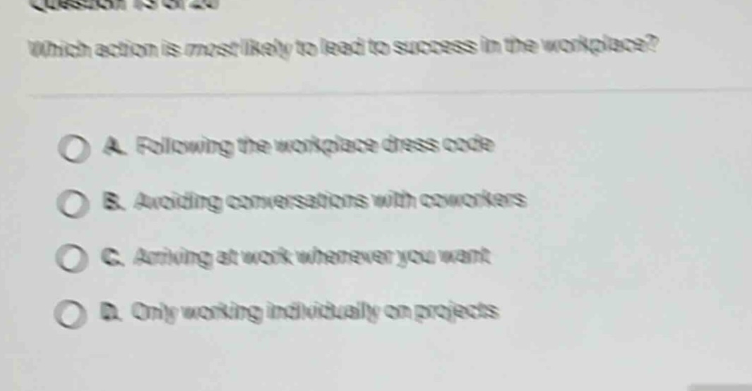 which action is most likely to lead to success in the workplace?\na. following the workplace dress code\nb. avoiding conversations with coworkers\nc. arriving at work whenever you want\nd. only working individually on projects