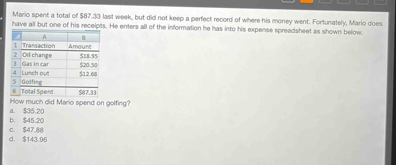 mario spent a total of $87.33 last week, but did not keep a perfect record of where his money went. fortunately, mario does have all but one of his receipts. he enters all of the information he has into his expense spreadsheet as shown below.\n| a | b |\n|--|--|\n| 1 transaction | amount |\n| 2 oil change | $18.95 |\n| 3 gas in car | $20.50 |\n| 4 lunch out | $12.68 |\n| 5 golfing | |\n| 6 total spent | $87.33 |\nhow much did mario spend on golfing?\n a. $35.20\n b. $45.20\n c. $47.88\n d. $143.96