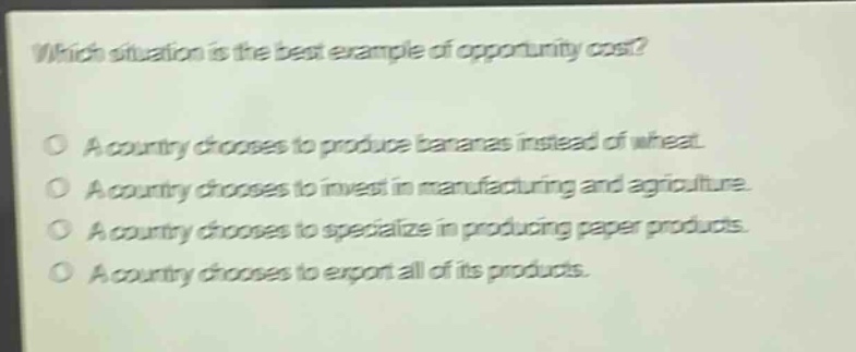 which situation is the best example of opportunity cost?\no a country chooses to produce bananas instead of wheat.\no a country chooses to invest in manufacturing and agriculture.\no a country chooses to specialize in producing paper products.\no a country chooses to export all of its products.