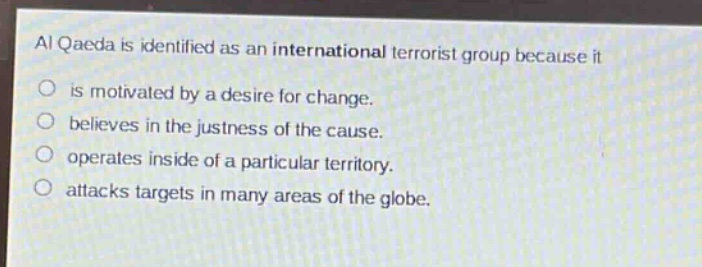 al qaeda is identified as an international terrorist group because it\n○ is motivated by a desire for change.\n○ believes in the justness of the cause.\n○ operates inside of a particular territory.\n○ attacks targets in many areas of the globe.