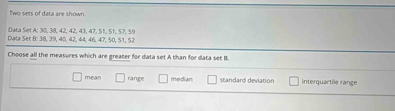 two sets of data are shown.\ndata set a: 30, 38, 42, 42, 43, 47, 51, 51, 57, 59\ndata set b: 38, 39, 40, 42, 44, 46, 47, 50, 51, 52\nchoose all the measures which are greater for data set a than for data set b.\nmean range median standard deviation interquartile range