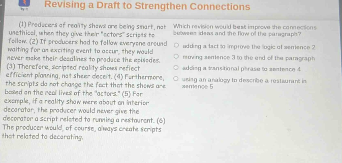 revising a draft to strengthen connections\n(1) producers of reality shows are being smart, not unethical, when they give their \actors\ scripts to follow. (2) if producers had to follow everyone around waiting for an exciting event to occur, they would never make their deadlines to produce the episodes. (3) therefore, scripted reality shows reflect efficient planning, not sheer deceit. (4) furthermore, the scripts do not change the fact that the shows are based on the real lives of the \actors.\ (5) for example, if a reality show were about an interior decorator, the producer would never give the decorator a script related to running a restaurant. (6) the producer would, of course, always create scripts that related to decorating.\nwhich revision would best improve the connections between ideas and the flow of the paragraph?\nadding a fact to improve the logic of sentence 2\nmoving sentence 3 to the end of the paragraph\nadding a transitional phrase to sentence 4\nusing an analogy to describe a restaurant in sentence 5