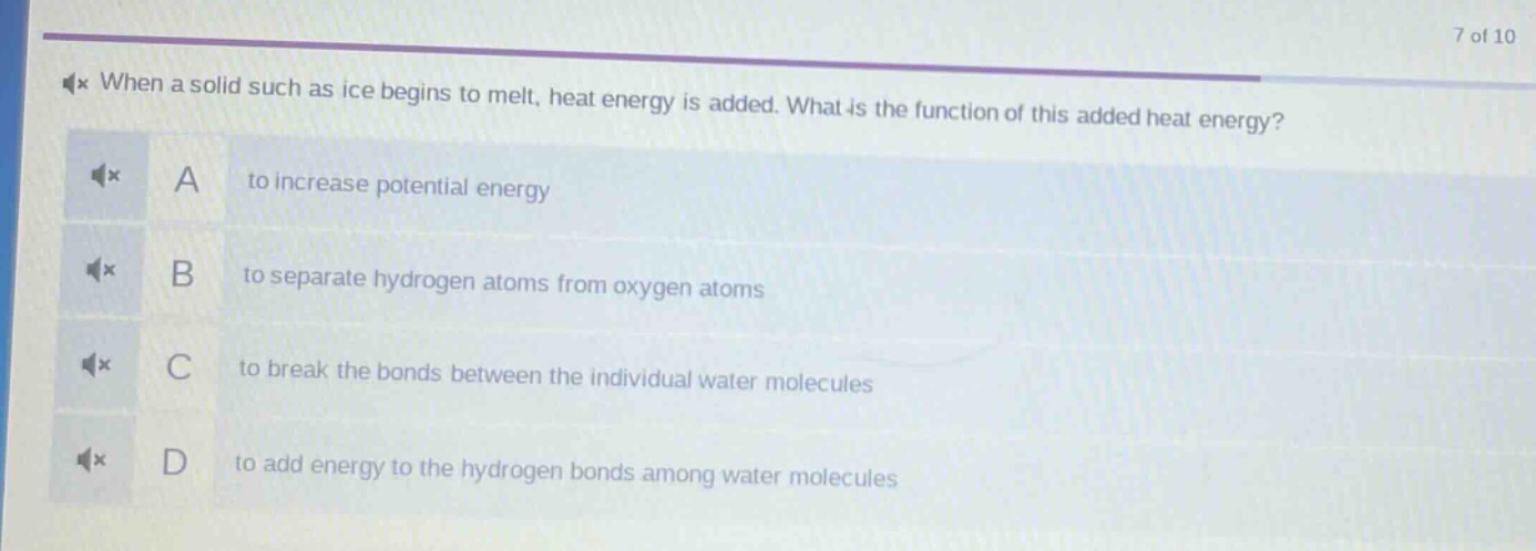 when a solid such as ice begins to melt, heat energy is added. what is the function of this added heat energy? a to increase potential energy b to separate hydrogen atoms from oxygen atoms c to break the bonds between the individual water molecules d to add energy to the hydrogen bonds among water molecules
