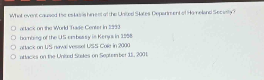 what event caused the establishment of the united states department of homeland security?\no attack on the world trade center in 1993\no bombing of the us embassy in kenya in 1998\no attack on us naval vessel uss cole in 2000\no attacks on the united states on september 11, 2001