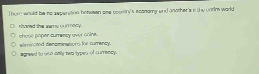 there would be no separation between one countrys economy and anothers if the entire world\no shared the same currency.\no chose paper currency over coins.\no eliminated denominations for currency.\no agreed to use only two types of currency.