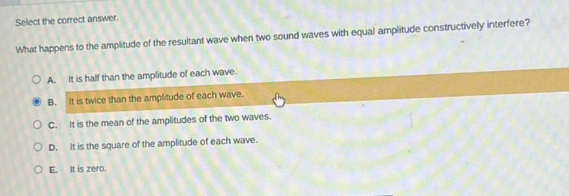 select the correct answer. what happens to the amplitude of the resultant wave when two sound waves with equal amplitude constructively interfere? a. it is half than the amplitude of each wave. b. it is twice than the amplitude of each wave. c. it is the mean of the amplitudes of the two waves. d. it is the square of the amplitude of each wave. e. it is zero.