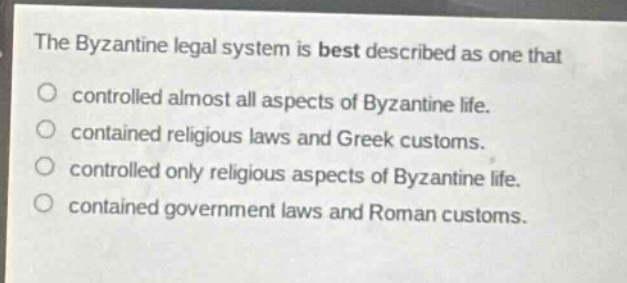the byzantine legal system is best described as one that\n○ controlled almost all aspects of byzantine life.\n○ contained religious laws and greek customs.\n○ controlled only religious aspects of byzantine life.\n○ contained government laws and roman customs.