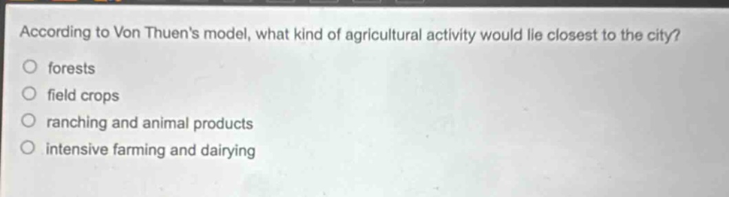 according to von thuens model, what kind of agricultural activity would lie closest to the city?\nforests\nfield crops\nranching and animal products\nintensive farming and dairying