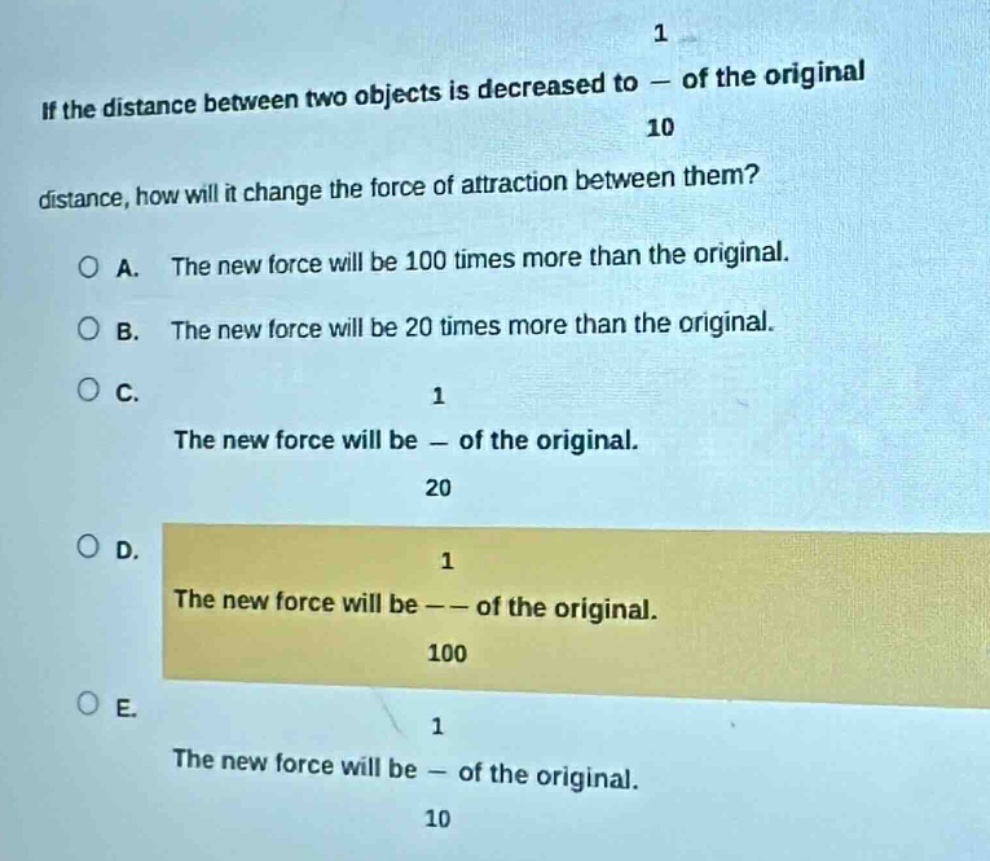 if the distance between two objects is decreased to $\frac{1}{10}$ of the original distance, how will it change the force of attraction between them?\na. the new force will be 100 times more than the original.\nb. the new force will be 20 times more than the original.\nc. the new force will be $\frac{1}{20}$ of the original.\nd. the new force will be $\frac{1}{100}$ of the original.\ne. the new force will be $\frac{1}{10}$ of the original.